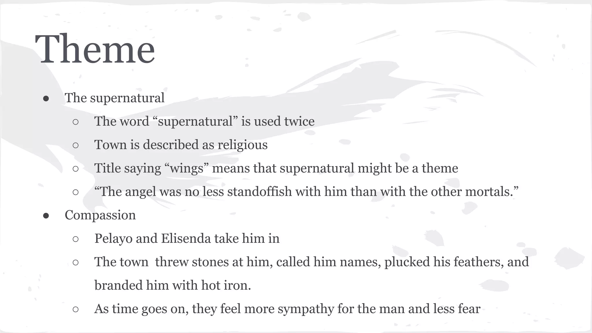 Theme
● The supernatural
○ The word “supernatural” is used twice
○ Town is described as religious
○ Title saying “wings” means that supernatural might be a theme
○ “The angel was no less standoffish with him than with the other mortals.”
● Compassion
○ Pelayo and Elisenda take him in
○ The town threw stones at him, called him names, plucked his feathers, and
branded him with hot iron.
○ As time goes on, they feel more sympathy for the man and less fear
 