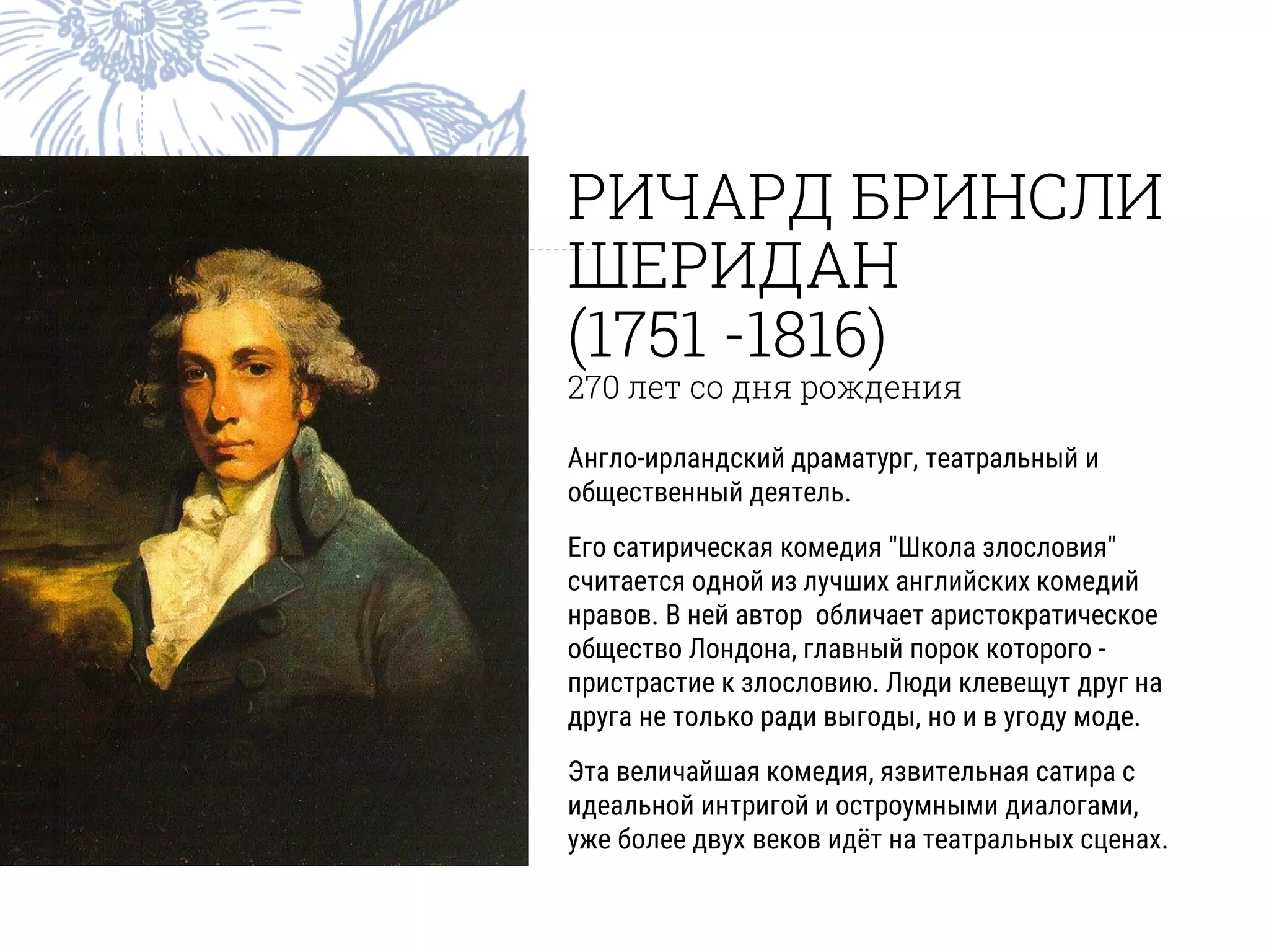 РИЧАРД БРИНСЛИ
ШЕРИДАН
(1751 -1816)
270 лет со дня рождения
Англо-ирландский драматург, театральный и
общественный деятель.
Его сатирическая комедия "Школа злословия"
считается одной из лучших английских комедий
нравов. В ней автор обличает аристократическое
общество Лондона, главный порок которого -
пристрастие к злословию. Люди клевещут друг на
друга не только ради выгоды, но и в угоду моде.
Эта величайшая комедия, язвительная сатира с
идеальной интригой и остроумными диалогами,
уже более двух веков идёт на театральных сценах.
 