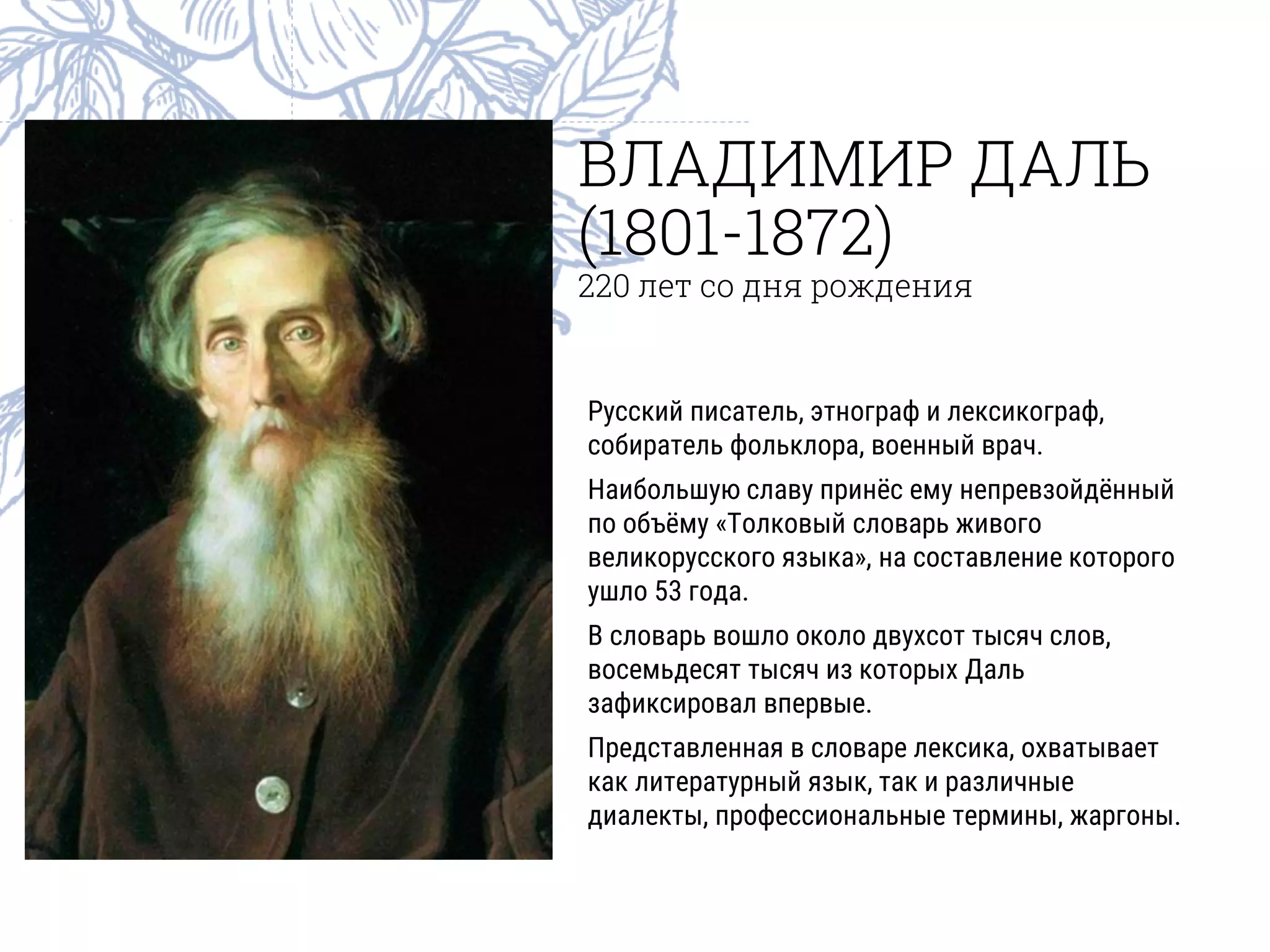 ВЛАДИМИР ДАЛЬ
(1801-1872)
220 лет со дня рождения
Русский писатель, этнограф и лексикограф,
собиратель фольклора, военный врач.
Наибольшую славу принёс ему непревзойдённый
по объёму «Толковый словарь живого
великорусского языка», на составление которого
ушло 53 года.
В словарь вошло около двухсот тысяч слов,
восемьдесят тысяч из которых Даль
зафиксировал впервые.
Представленная в словаре лексика, охватывает
как литературный язык, так и различные
диалекты, профессиональные термины, жаргоны.
 