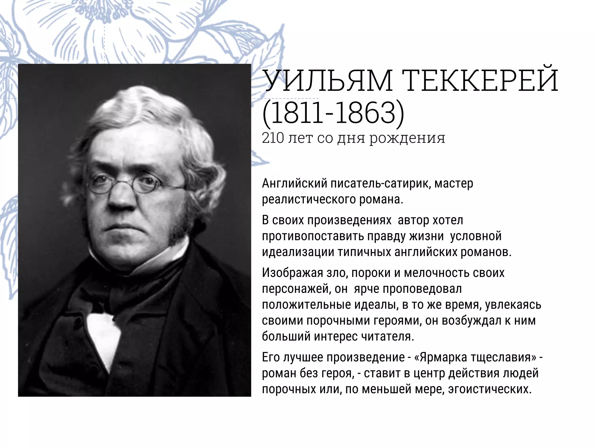 УИЛЬЯМ ТЕККЕРЕЙ
(1811-1863)
210 лет со дня рождения
Английский писатель-сатирик, мастер
реалистического романа.
В своих произведениях автор хотел
противопоставить правду жизни условной
идеализации типичных английских романов.
Изображая зло, пороки и мелочность своих
персонажей, он ярче проповедовал
положительные идеалы, в то же время, увлекаясь
своими порочными героями, он возбуждал к ним
больший интерес читателя.
Его лучшее произведение - «Ярмарка тщеславия» -
роман без героя, - ставит в центр действия людей
порочных или, по меньшей мере, эгоистических.
 