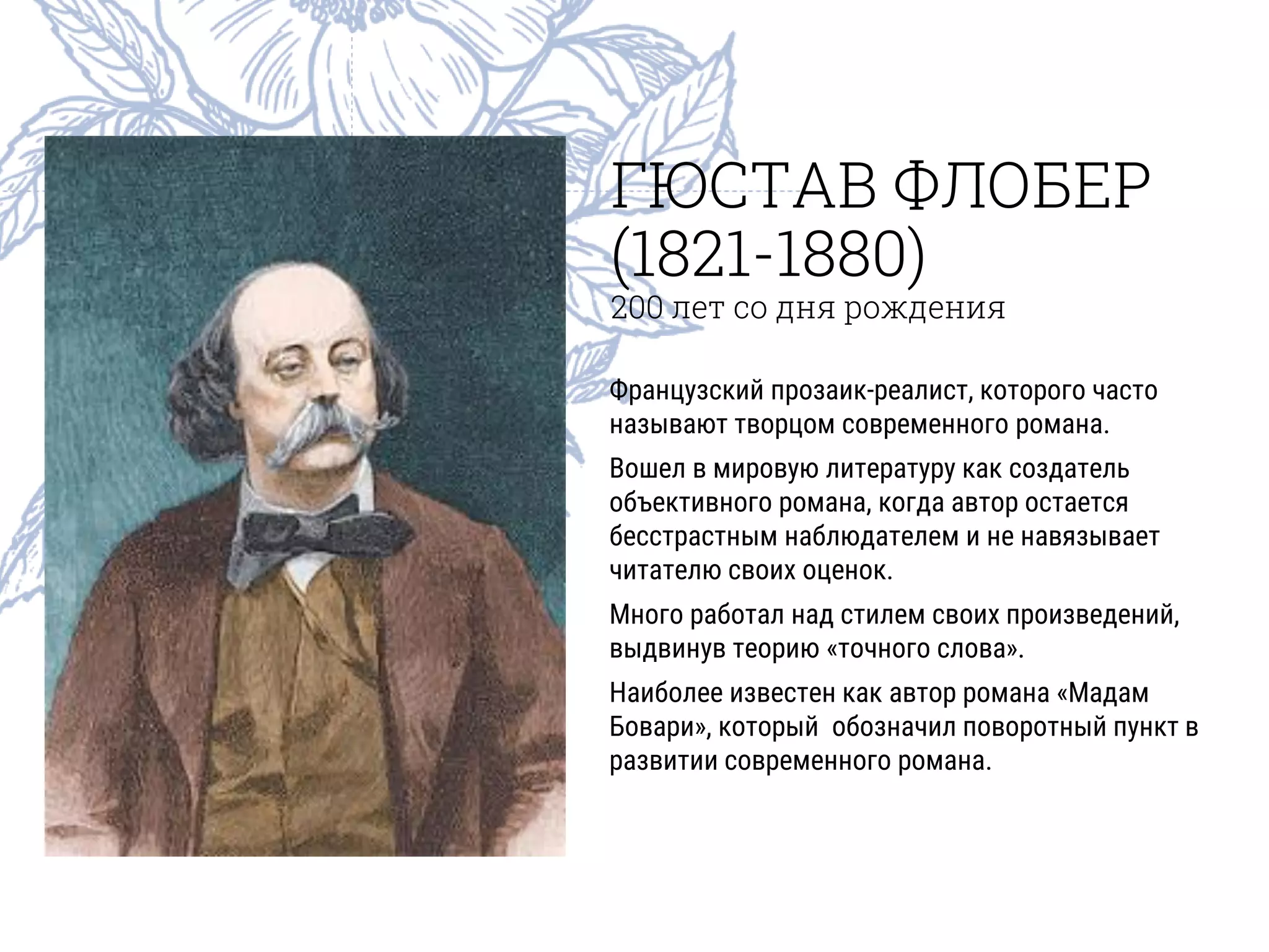 ГЮСТАВ ФЛОБЕР
(1821-1880)
200 лет со дня рождения
Французский прозаик-реалист, которого часто
называют творцом современного романа.
Вошел в мировую литературу как создатель
объективного романа, когда автор остается
бесстрастным наблюдателем и не навязывает
читателю своих оценок.
Много работал над стилем своих произведений,
выдвинув теорию «точного слова».
Наиболее известен как автор романа «Мадам
Бовари», который обозначил поворотный пункт в
развитии современного романа.
 