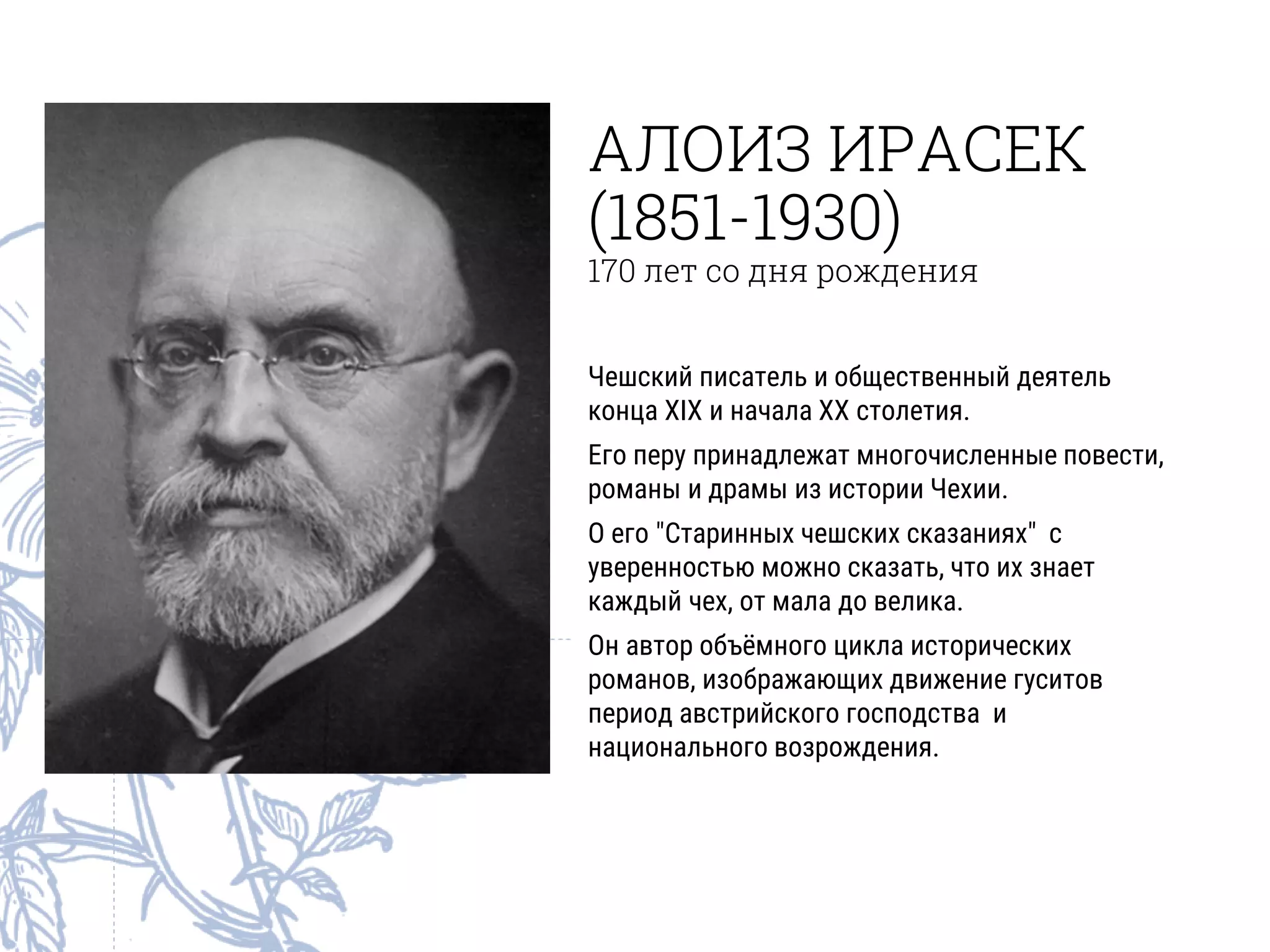 АЛОИЗ ИРАСЕК
(1851-1930)
170 лет со дня рождения
Чешский писатель и общественный деятель
конца XIX и начала XX столетия.
Его перу принадлежат многочисленные повести,
романы и драмы из истории Чехии.
О его "Старинных чешских сказаниях" с
уверенностью можно сказать, что их знает
каждый чех, от мала до велика.
Он автор объёмного цикла исторических
романов, изображающих движение гуситов
период австрийского господства и
национального возрождения.
 