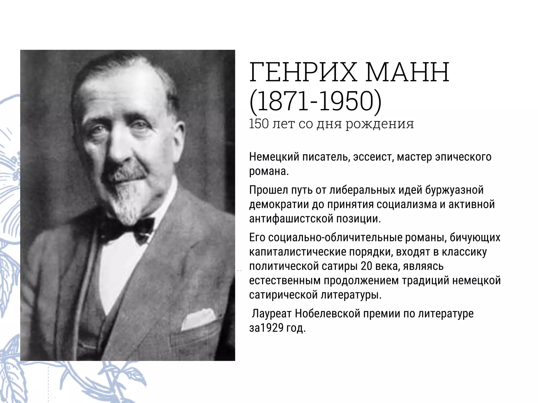 ГЕНРИХ МАНН
(1871-1950)
150 лет со дня рождения
Немецкий писатель, эссеист, мастер эпического
романа.
Прошел путь от либеральных идей буржуазной
демократии до принятия социализма и активной
антифашистской позиции.
Его социально-обличительные романы, бичующих
капиталистические порядки, входят в классику
политической сатиры 20 века, являясь
естественным продолжением традиций немецкой
сатирической литературы.
Лауреат Нобелевской премии по литературе
за1929 год.
 