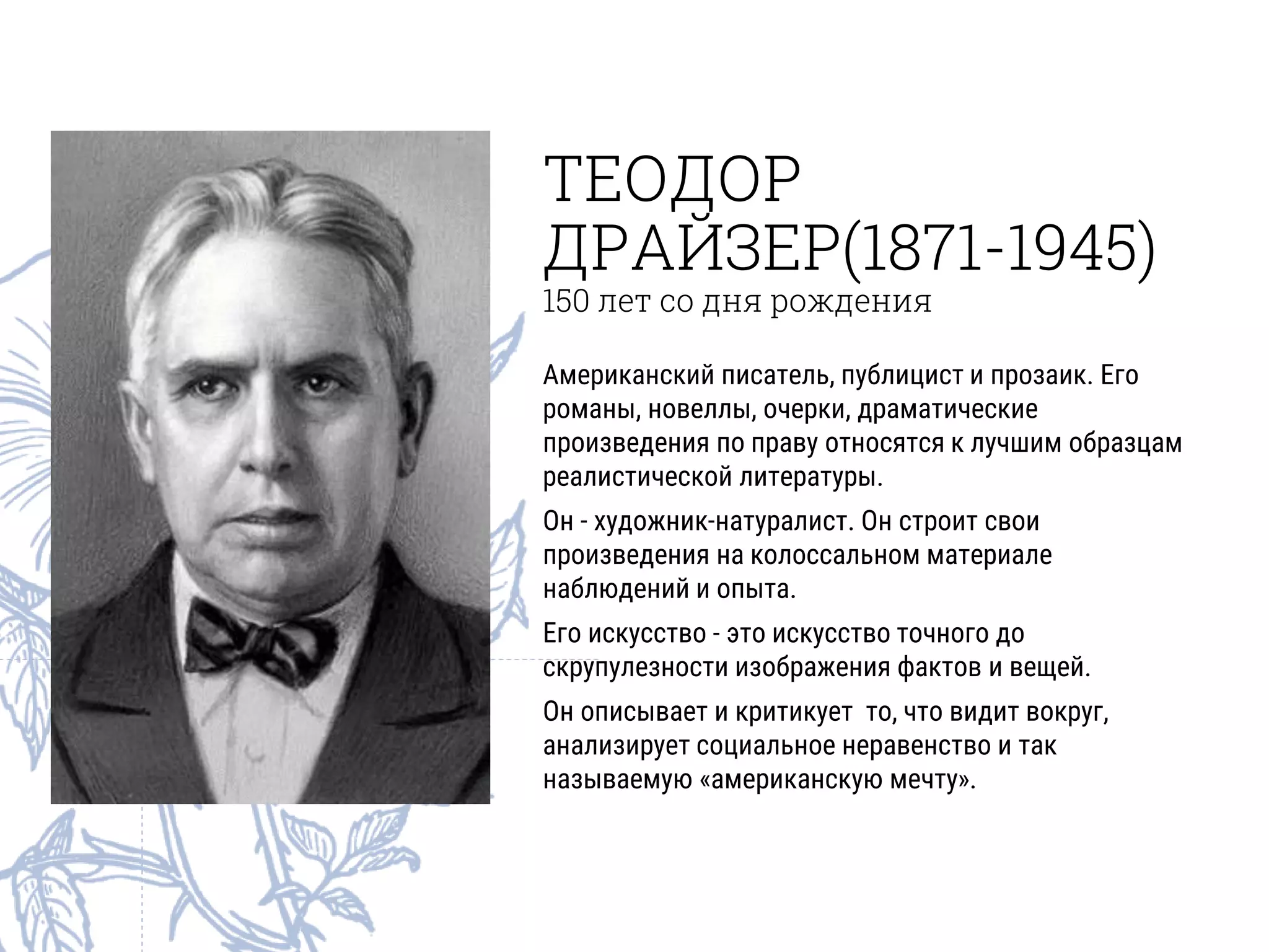 ТЕОДОР
ДРАЙЗЕР(1871-1945)
150 лет со дня рождения
Американский писатель, публицист и прозаик. Его
романы, новеллы, очерки, драматические
произведения по праву относятся к лучшим образцам
реалистической литературы.
Он - художник-натуралист. Он строит свои
произведения на колоссальном материале
наблюдений и опыта.
Его искусство - это искусство точного до
скрупулезности изображения фактов и вещей.
Он описывает и критикует то, что видит вокруг,
анализирует социальное неравенство и так
называемую «американскую мечту».
 