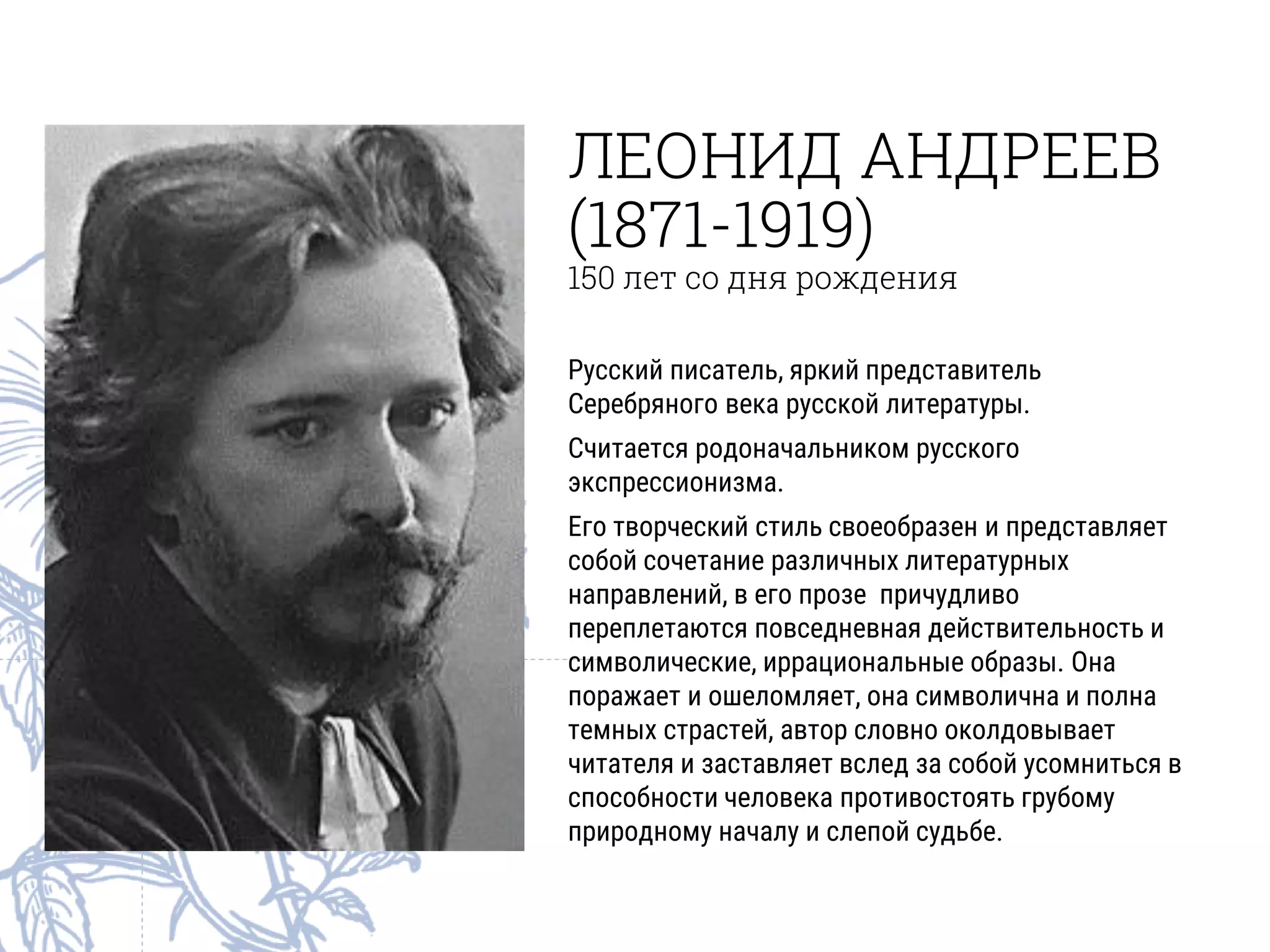 ЛЕОНИД АНДРЕЕВ
(1871-1919)
150 лет со дня рождения
Русский писатель, яркий представитель
Серебряного века русской литературы.
Считается родоначальником русского
экспрессионизма.
Его творческий стиль своеобразен и представляет
собой сочетание различных литературных
направлений, в его прозе причудливо
переплетаются повседневная действительность и
символические, иррациональные образы. Она
поражает и ошеломляет, она символична и полна
темных страстей, автор словно околдовывает
читателя и заставляет вслед за собой усомниться в
способности человека противостоять грубому
природному началу и слепой судьбе.
 