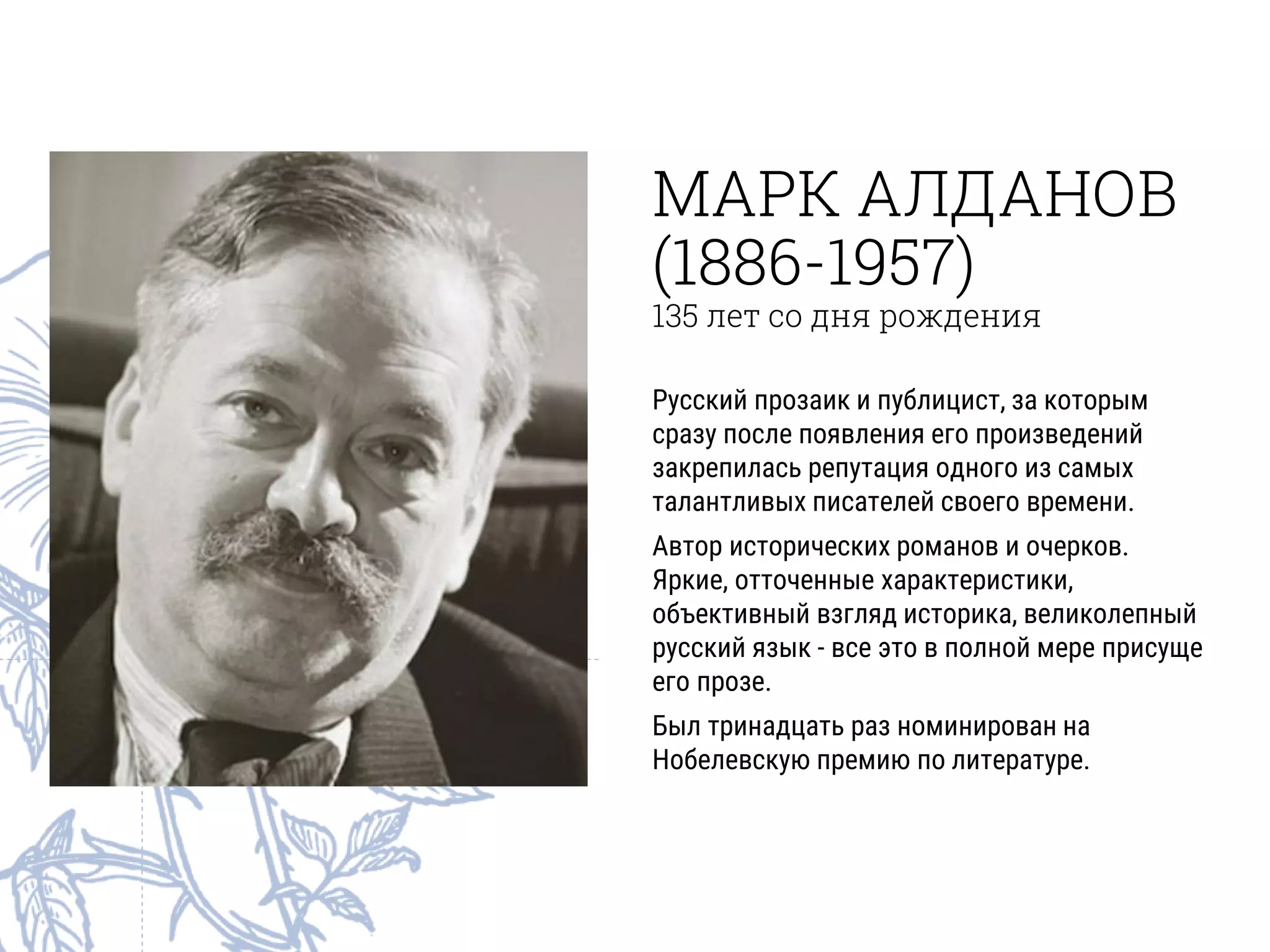 МАРК АЛДАНОВ
(1886-1957)
135 лет со дня рождения
Русский прозаик и публицист, за которым
сразу после появления его произведений
закрепилась репутация одного из самых
талантливых писателей своего времени.
Автор исторических романов и очерков.
Яркие, отточенные характеристики,
объективный взгляд историка, великолепный
русский язык - все это в полной мере присуще
его прозе.
Был тринадцать раз номинирован на
Нобелевскую премию по литературе.
 