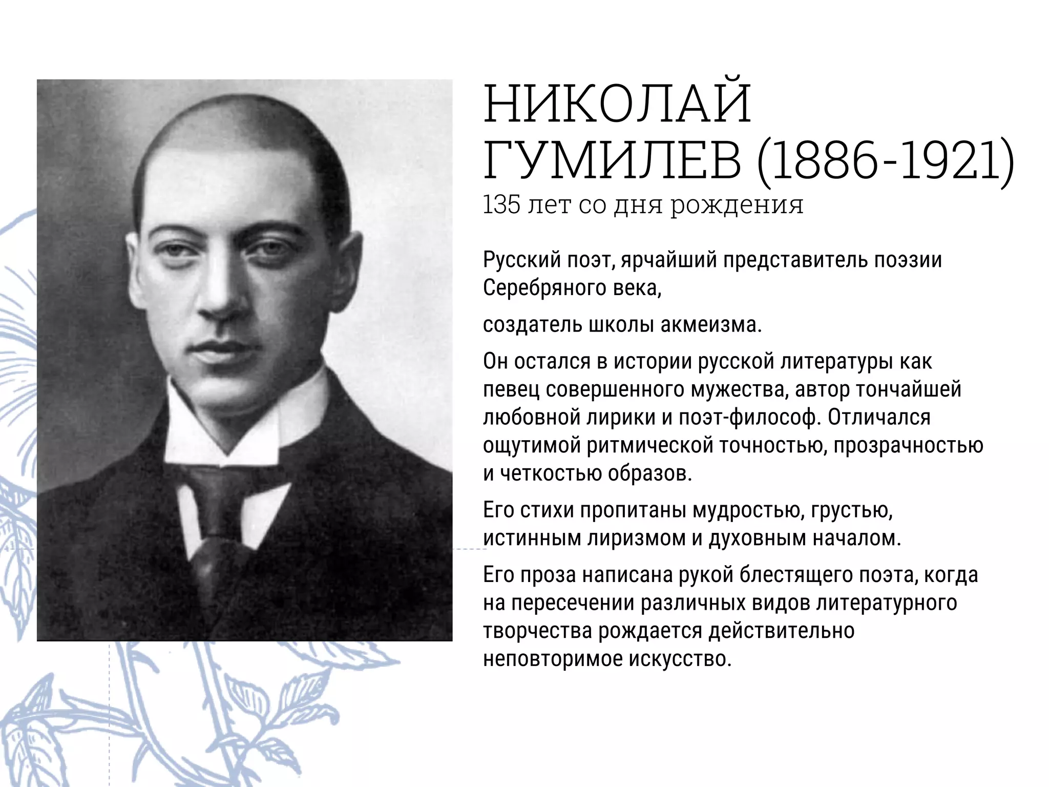 НИКОЛАЙ
ГУМИЛЕВ (1886-1921)
135 лет со дня рождения
Русский поэт, ярчайший представитель поэзии
Серебряного века,
создатель школы акмеизма.
Он остался в истории русской литературы как
певец совершенного мужества, автор тончайшей
любовной лирики и поэт-философ. Отличался
ощутимой ритмической точностью, прозрачностью
и четкостью образов.
Его стихи пропитаны мудростью, грустью,
истинным лиризмом и духовным началом.
Его проза написана рукой блестящего поэта, когда
на пересечении различных видов литературного
творчества рождается действительно
неповторимое искусство.
 