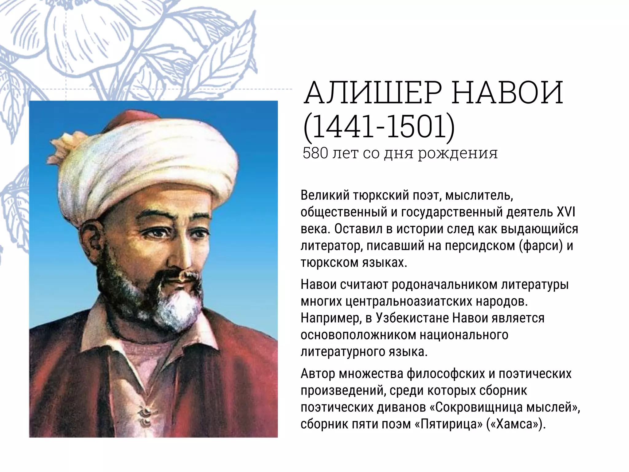 АЛИШЕР НАВОИ
(1441-1501)
580 лет со дня рождения
Великий тюркский поэт, мыслитель,
общественный и государственный деятель XVI
века. Оставил в истории след как выдающийся
литератор, писавший на персидском (фарси) и
тюркском языках.
Навои считают родоначальником литературы
многих центральноазиатских народов.
Например, в Узбекистане Навои является
основоположником национального
литературного языка.
Автор множества философских и поэтических
произведений, среди которых сборник
поэтических диванов «Сокровищница мыслей»,
сборник пяти поэм «Пятирица» («Хамса»).
 