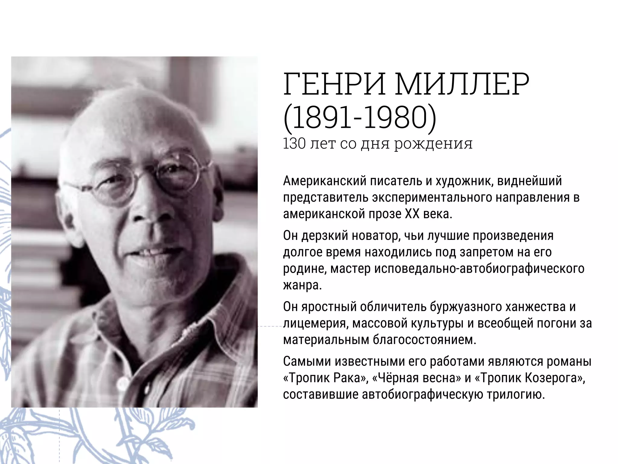 ГЕНРИ МИЛЛЕР
(1891-1980)
130 лет со дня рождения
Американский писатель и художник, виднейший
представитель экспериментального направления в
американской прозе XX века.
Он дерзкий новатор, чьи лучшие произведения
долгое время находились под запретом на его
родине, мастер исповедально-автобиографического
жанра.
Он яростный обличитель буржуазного ханжества и
лицемерия, массовой культуры и всеобщей погони за
материальным благосостоянием.
Самыми известными его работами являются романы
«Тропик Рака», «Чёрная весна» и «Тропик Козерога»,
составившие автобиографическую трилогию.
 