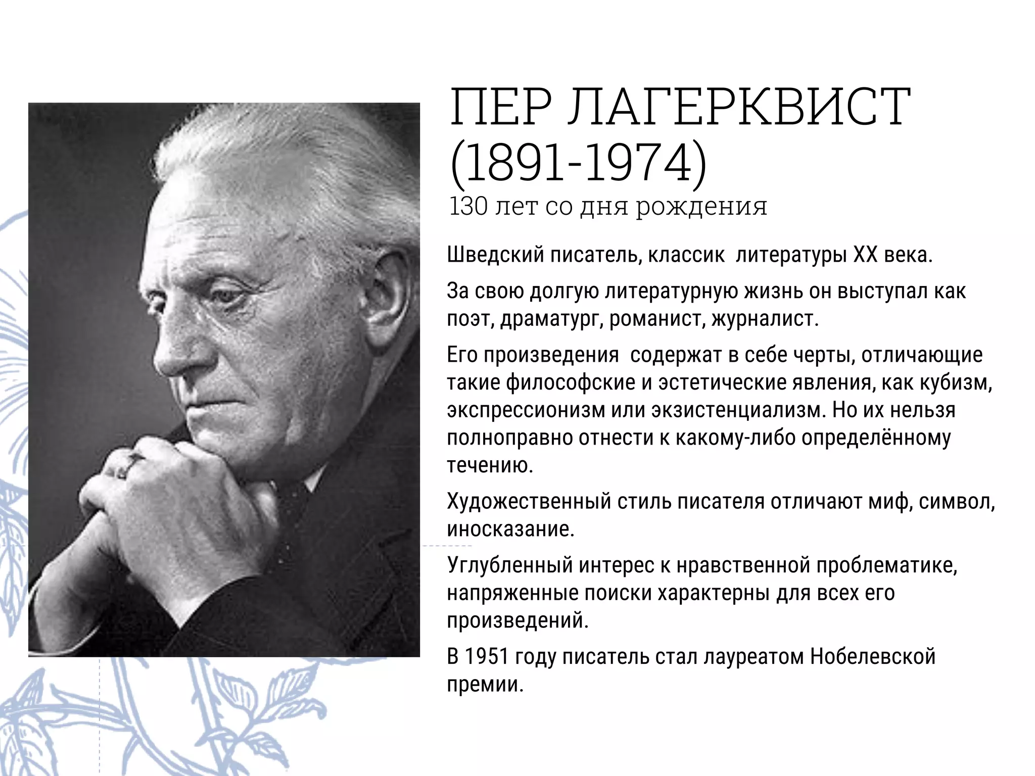 ПЕР ЛАГЕРКВИСТ
(1891-1974)
130 лет со дня рождения
Шведский писатель, классик литературы XX века.
За свою долгую литературную жизнь он выступал как
поэт, драматург, романист, журналист.
Его произведения содержат в себе черты, отличающие
такие философские и эстетические явления, как кубизм,
экспрессионизм или экзистенциализм. Но их нельзя
полноправно отнести к какому-либо определённому
течению.
Художественный стиль писателя отличают миф, символ,
иносказание.
Углубленный интерес к нравственной проблематике,
напряженные поиски характерны для всех его
произведений.
В 1951 году писатель стал лауреатом Нобелевской
премии.
 