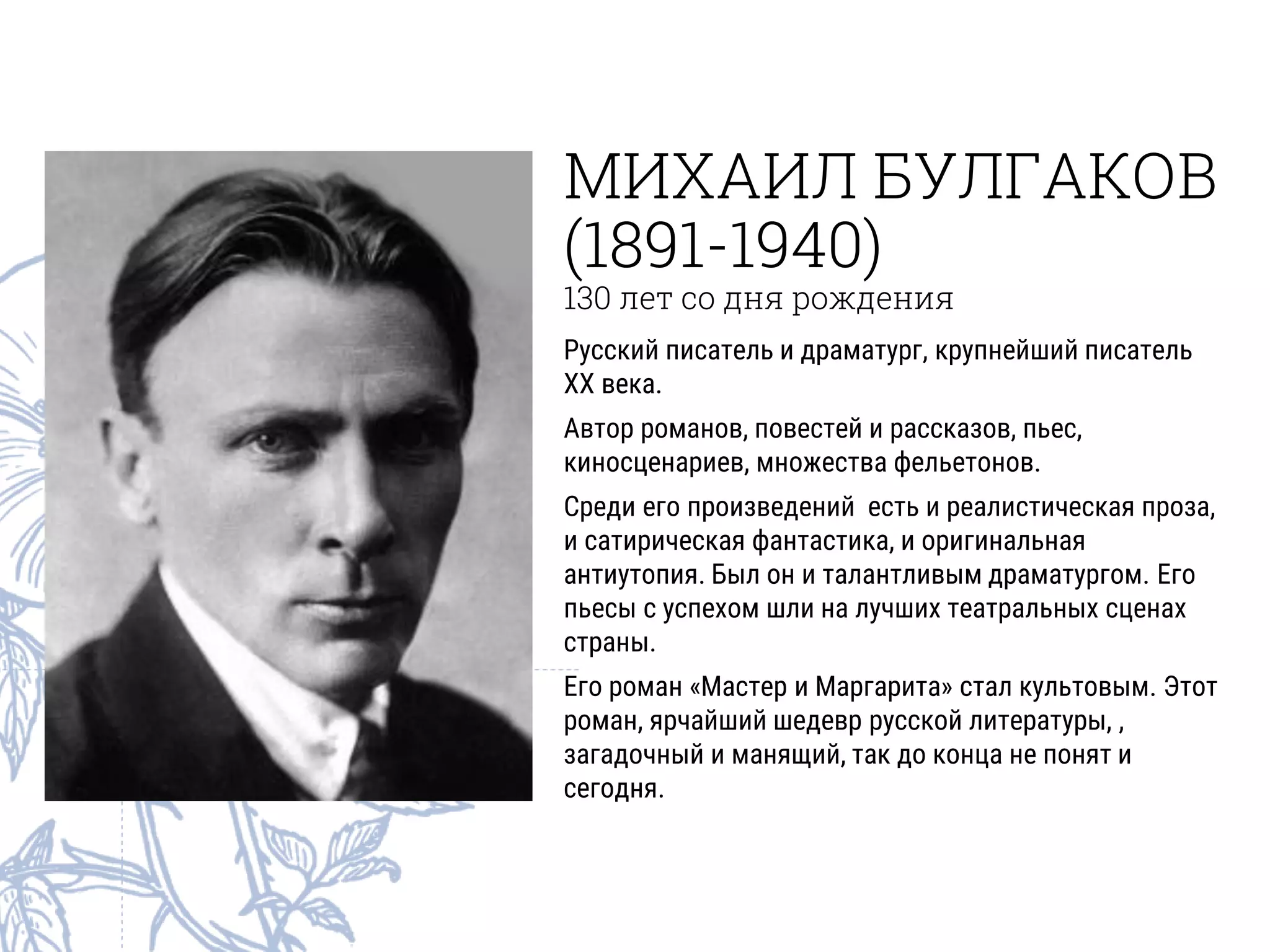 МИХАИЛ БУЛГАКОВ
(1891-1940)
130 лет со дня рождения
Русский писатель и драматург, крупнейший писатель
ХХ века.
Автор романов, повестей и рассказов, пьес,
киносценариев, множества фельетонов.
Среди его произведений есть и реалистическая проза,
и сатирическая фантастика, и оригинальная
антиутопия. Был он и талантливым драматургом. Его
пьесы с успехом шли на лучших театральных сценах
страны.
Его роман «Мастер и Маргарита» стал культовым. Этот
роман, ярчайший шедевр русской литературы, ,
загадочный и манящий, так до конца не понят и
сегодня.
 