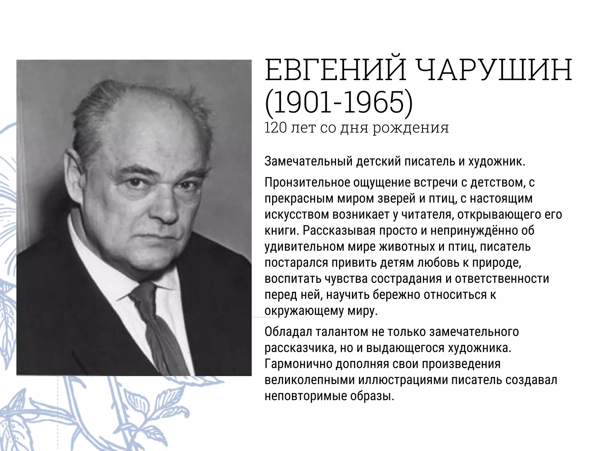 ЕВГЕНИЙ ЧАРУШИН
(1901-1965)
120 лет со дня рождения
Замечательный детский писатель и художник.
Пронзительное ощущение встречи с детством, с
прекрасным миром зверей и птиц, с настоящим
искусством возникает у читателя, открывающего его
книги. Рассказывая просто и непринуждённо об
удивительном мире животных и птиц, писатель
постарался привить детям любовь к природе,
воспитать чувства сострадания и ответственности
перед ней, научить бережно относиться к
окружающему миру.
Обладал талантом не только замечательного
рассказчика, но и выдающегося художника.
Гармонично дополняя свои произведения
великолепными иллюстрациями писатель создавал
неповторимые образы.
 