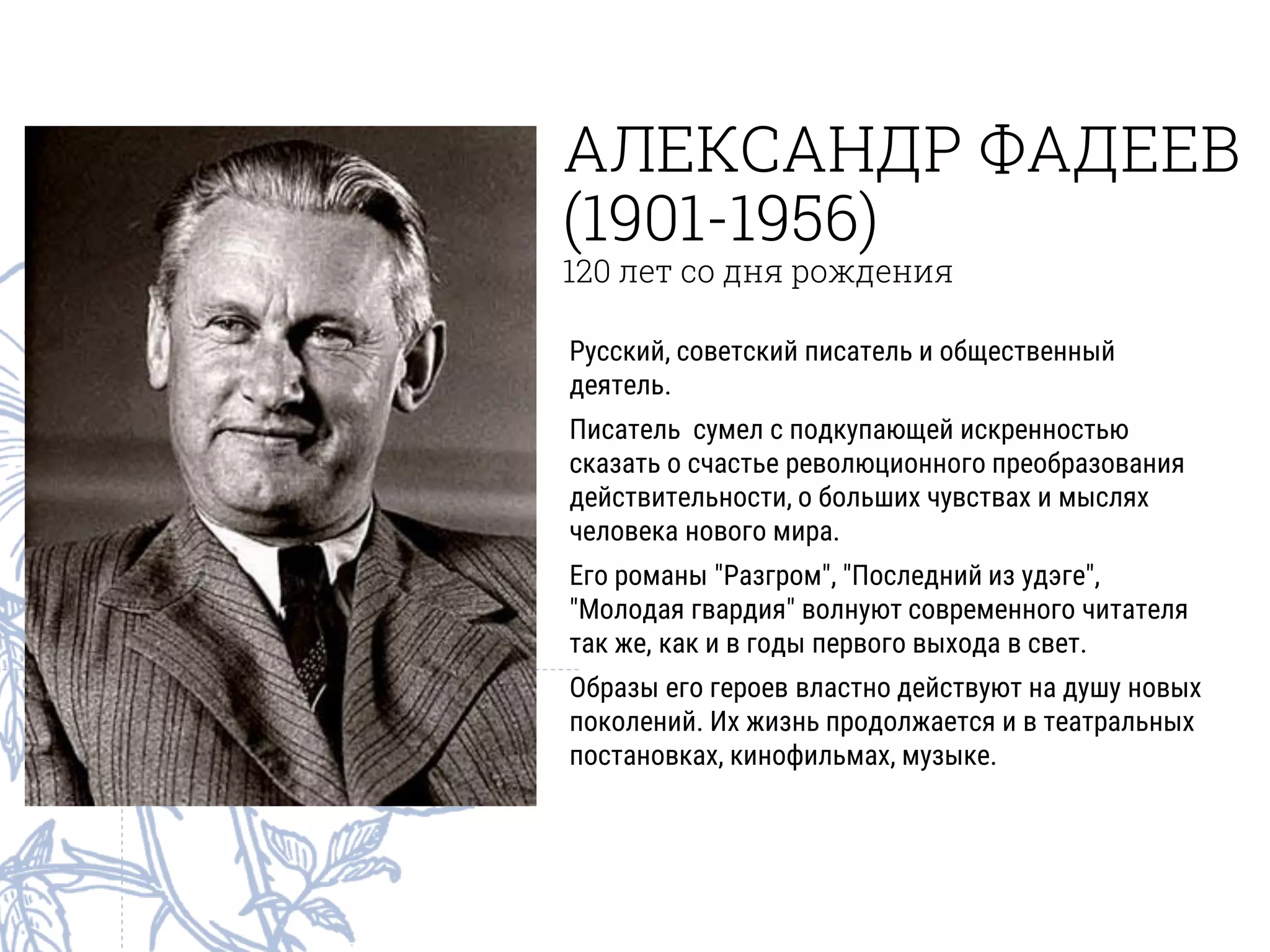 АЛЕКСАНДР ФАДЕЕВ
(1901-1956)
120 лет со дня рождения
Русский, советский писатель и общественный
деятель.
Писатель сумел с подкупающей искренностью
сказать о счастье революционного преобразования
действительности, о больших чувствах и мыслях
человека нового мира.
Его романы "Разгром", "Последний из удэге",
"Молодая гвардия" волнуют современного читателя
так же, как и в годы первого выхода в свет.
Образы его героев властно действуют на душу новых
поколений. Их жизнь продолжается и в театральных
постановках, кинофильмах, музыке.
 