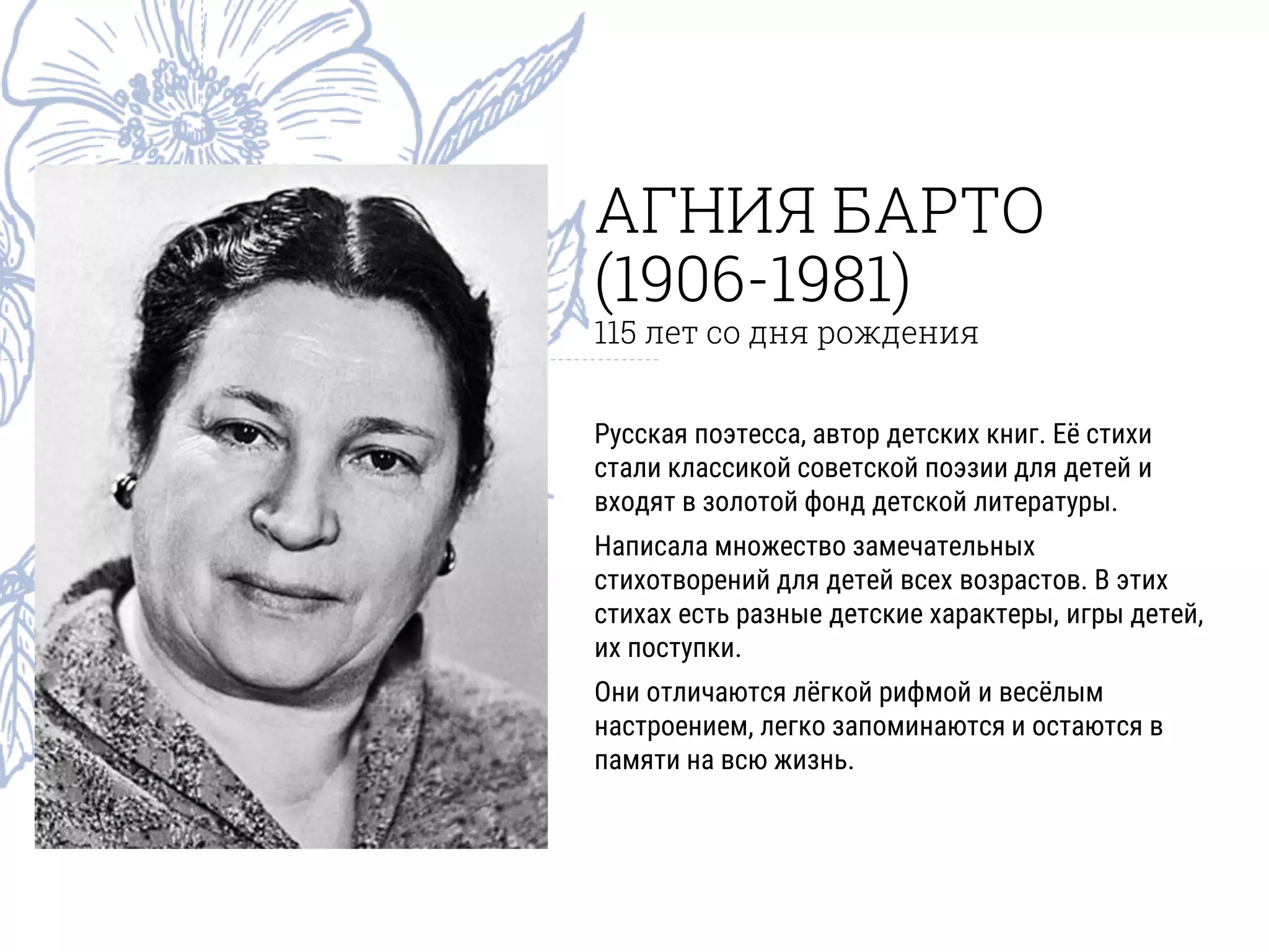 АГНИЯ БАРТО
(1906-1981)
115 лет со дня рождения
Русская поэтесса, автор детских книг. Её стихи
стали классикой советской поэзии для детей и
входят в золотой фонд детской литературы.
Написала множество замечательных
стихотворений для детей всех возрастов. В этих
стихах есть разные детские характеры, игры детей,
их поступки.
Они отличаются лёгкой рифмой и весёлым
настроением, легко запоминаются и остаются в
памяти на всю жизнь.
 