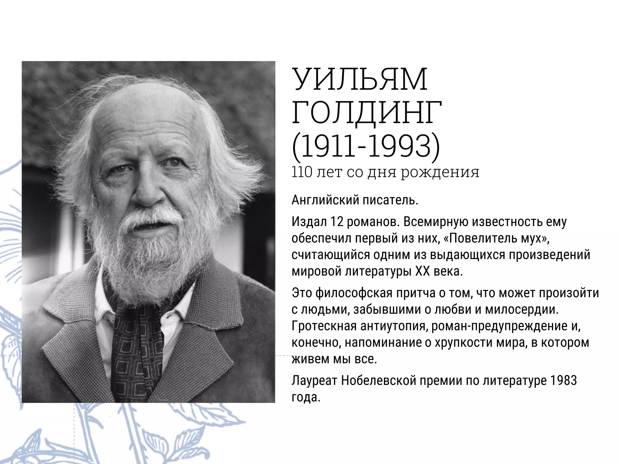 УИЛЬЯМ
ГОЛДИНГ
(1911-1993)
110 лет со дня рождения
Английский писатель.
Издал 12 романов. Всемирную известность ему
обеспечил первый из них, «Повелитель мух»,
считающийся одним из выдающихся произведений
мировой литературы XX века.
Это философская притча о том, что может произойти
с людьми, забывшими о любви и милосердии.
Гротескная антиутопия, роман-предупреждение и,
конечно, напоминание о хрупкости мира, в котором
живем мы все.
Лауреат Нобелевской премии по литературе 1983
года.
 