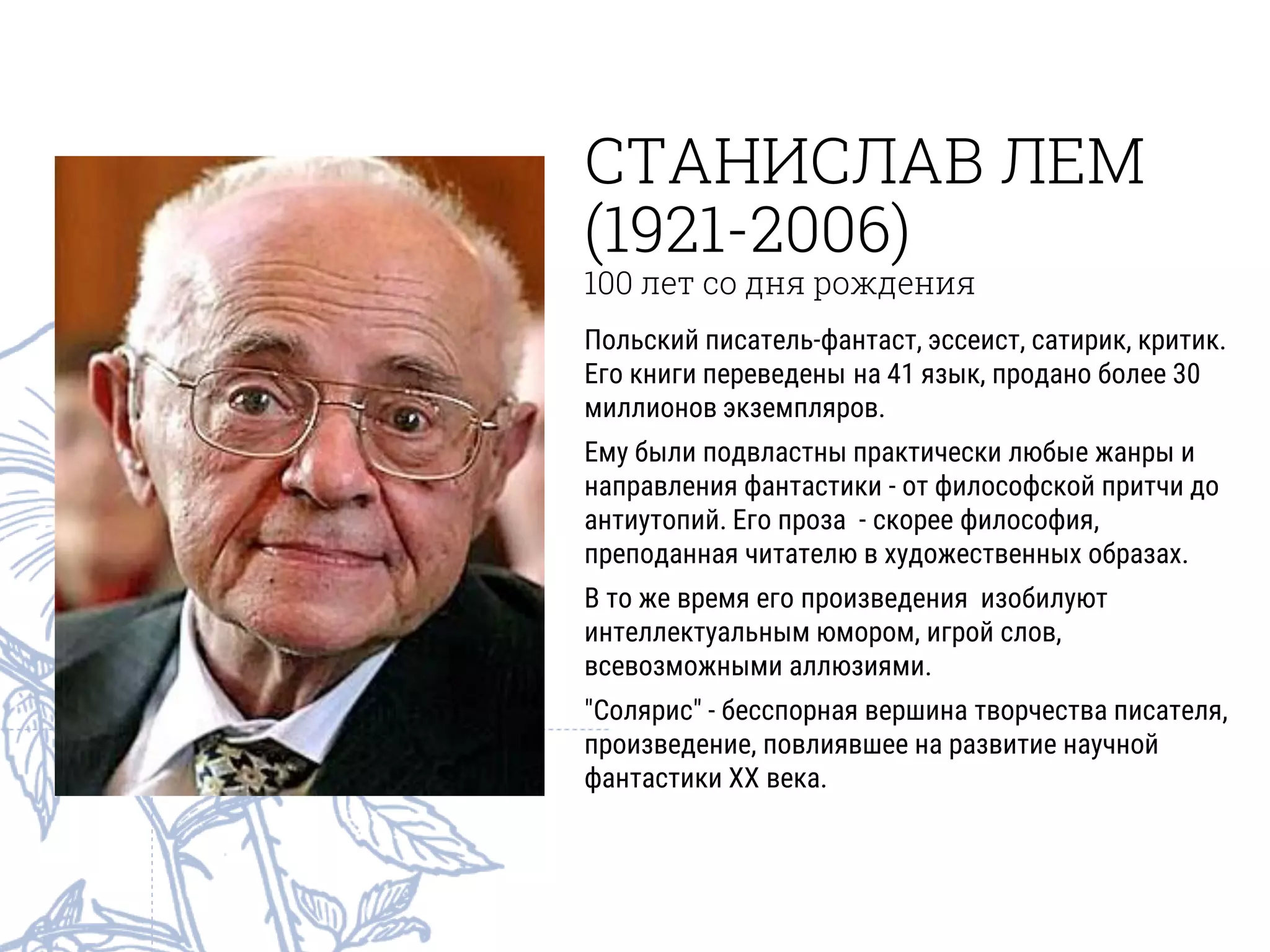 СТАНИСЛАВ ЛЕМ
(1921-2006)
100 лет со дня рождения
Польский писатель-фантаст, эссеист, сатирик, критик.
Его книги переведены на 41 язык, продано более 30
миллионов экземпляров.
Ему были подвластны практически любые жанры и
направления фантастики - от философской притчи до
антиутопий. Его проза - скорее философия,
преподанная читателю в художественных образах.
В то же время его произведения изобилуют
интеллектуальным юмором, игрой слов,
всевозможными аллюзиями.
"Солярис" - бесспорная вершина творчества писателя,
произведение, повлиявшее на развитие научной
фантастики XX века.
 