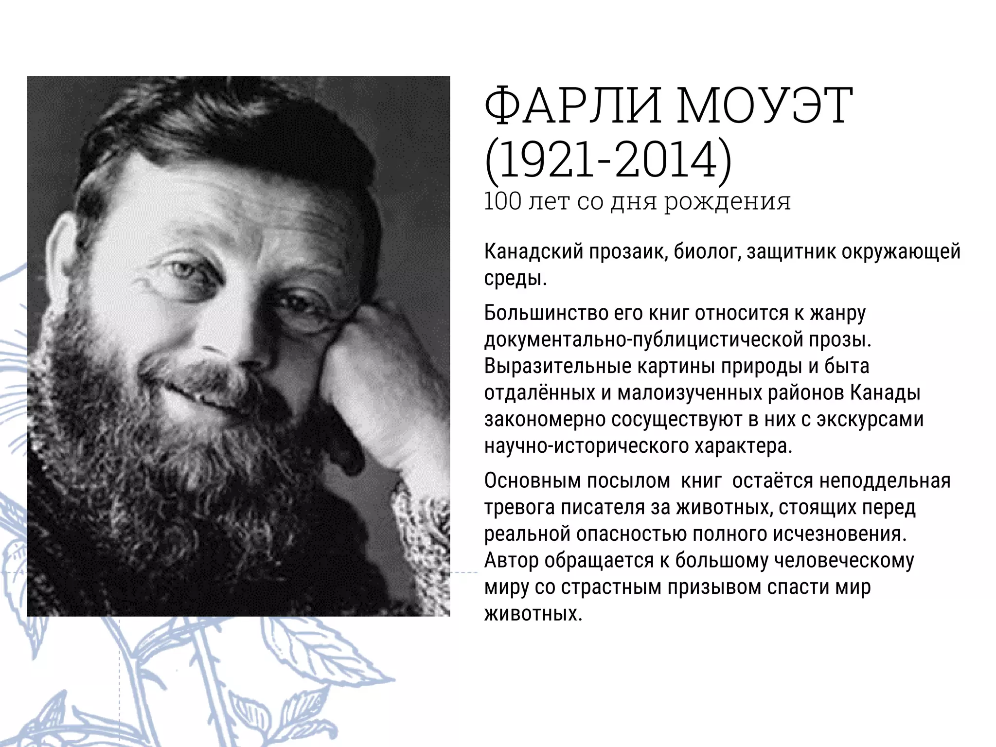 ФАРЛИ МОУЭТ
(1921-2014)
100 лет со дня рождения
Канадский прозаик, биолог, защитник окружающей
среды.
Большинство его книг относится к жанру
документально-публицистической прозы.
Выразительные картины природы и быта
отдалённых и малоизученных районов Канады
закономерно сосуществуют в них с экскурсами
научно-исторического характера.
Основным посылом книг остаётся неподдельная
тревога писателя за животных, стоящих перед
реальной опасностью полного исчезновения.
Автор обращается к большому человеческому
миру со страстным призывом спасти мир
животных.
 