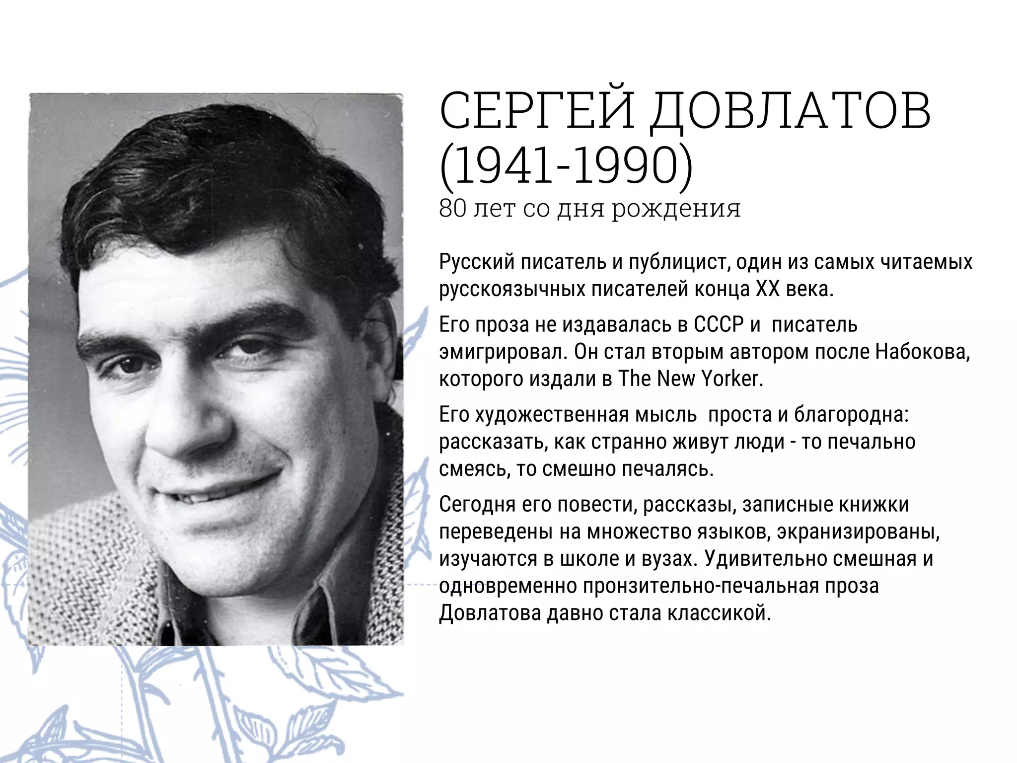 СЕРГЕЙ ДОВЛАТОВ
(1941-1990)
80 лет со дня рождения
Русский писатель и публицист, один из самых читаемых
русскоязычных писателей конца ХХ века.
Его проза не издавалась в СССР и писатель
эмигрировал. Он стал вторым автором после Набокова,
которого издали в The New Yorker.
Его художественная мысль проста и благородна:
рассказать, как странно живут люди - то печально
смеясь, то смешно печалясь.
Сегодня его повести, рассказы, записные книжки
переведены на множество языков, экранизированы,
изучаются в школе и вузах. Удивительно смешная и
одновременно пронзительно-печальная проза
Довлатова давно стала классикой.
 