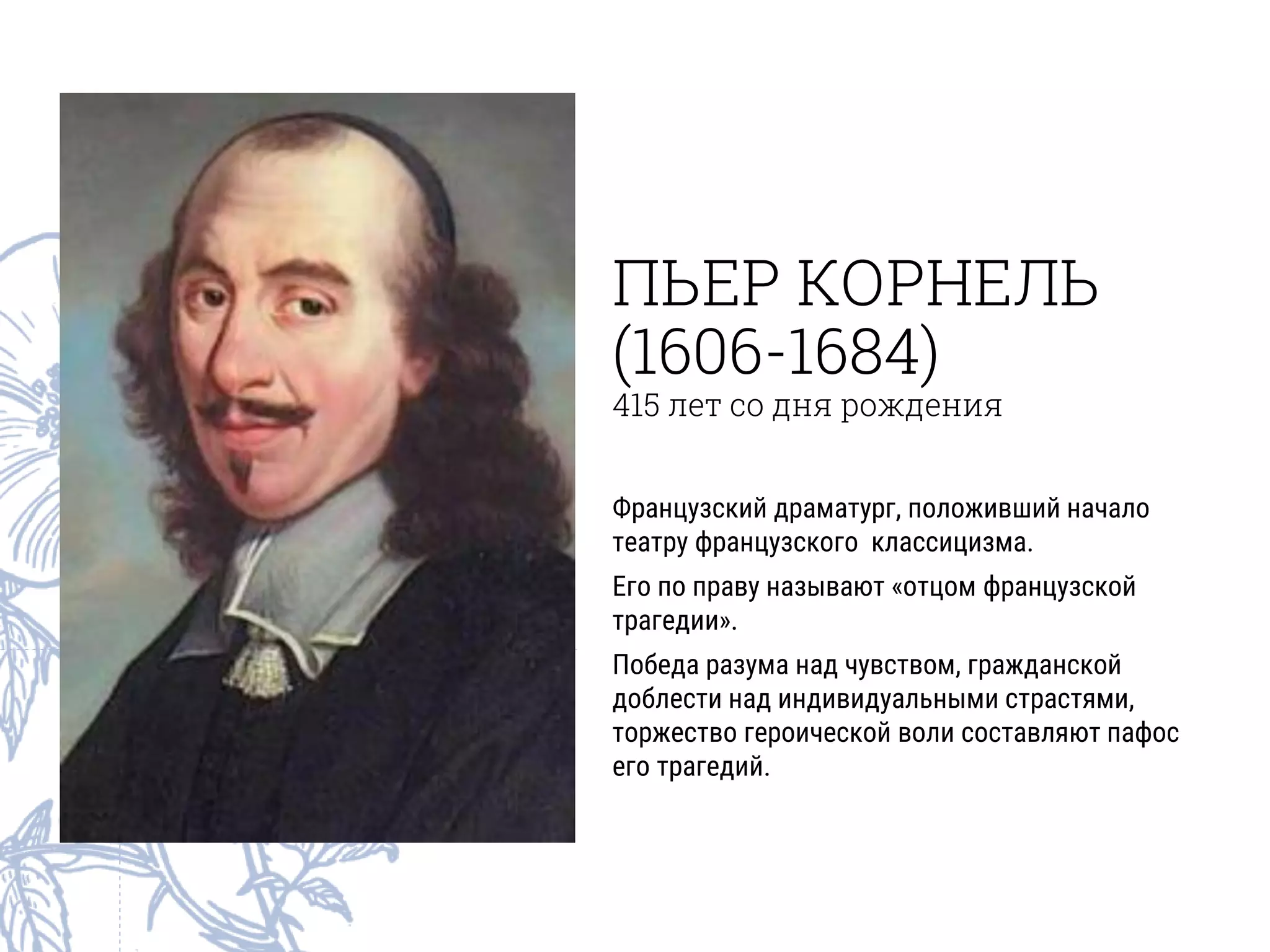 ПЬЕР КОРНЕЛЬ
(1606-1684)
415 лет со дня рождения
Французский драматург, положивший начало
театру французского классицизма.
Его по праву называют «отцом французской
трагедии».
Победа разума над чувством, гражданской
доблести над индивидуальными страстями,
торжество героической воли составляют пафос
его трагедий.
 