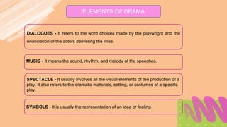 ELEMENTS OF DRAMA
DIALOGUES - It refers to the word choices made by the playwright and the
enunciation of the actors delivering the lines.
MUSIC - It means the sound, rhythm, and melody of the speeches.
SPECTACLE - It usually involves all the visual elements of the production of a
play. It also refers to the dramatic materials, setting, or costumes of a specific
play.
SYMBOLS - It is usually the representation of an idea or feeling.
 