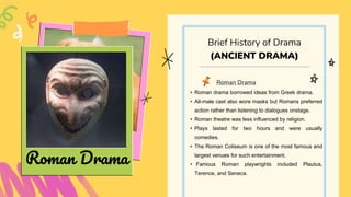 Roman Drama
• Roman drama borrowed ideas from Greek drama.
• All-male cast also wore masks but Romans preferred
action rather than listening to dialogues onstage.
• Roman theatre was less influenced by religion.
• Plays lasted for two hours and were usually
comedies.
• The Roman Coliseum is one of the most famous and
largest venues for such entertainment.
• Famous Roman playwrights included Plautus,
Terence, and Seneca.
Brief History of Drama
(ANCIENT DRAMA)
Roman Drama
 