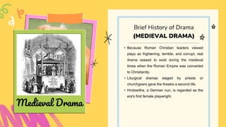 • Because Roman Christian leaders viewed
plays as frightening, terrible, and corrupt, real
drama ceased to exist during the medieval
times when the Roman Empire was converted
to Christianity.
• Liturgical dramas staged by priests or
churchgoers gave the theatre a second life.
• Hrotswitha, a German nun, is regarded as the
era's first female playwright.
Brief History of Drama
(MEDIEVAL DRAMA)
Medieval Drama
 