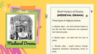 Three types of religious dramas
a. Mystery plays - are short dramas based on
the Old and New Testaments and organized
into historical cycles.
b. Miracle plays - are dealt with the lives of
saints.
c. Morality plays - taught lessons through
allegorical characters representing virtues or
faults.
Brief History of Drama
(MEDIEVAL DRAMA)
Medieval Drama
 