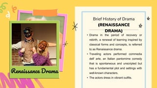• Drama in the period of recovery or
rebirth, a renewal of learning inspired by
classical forms and concepts, is referred
to as Renaissance drama.
• Traveling actors performed commedia
dell' arte, an Italian pantomime comedy
that is spontaneous and unscripted but
has a fundamental plot and settings with
well-known characters.
• The actors dress in vibrant outfits.
Brief History of Drama
(RENAISSANCE
DRAMA)
Renaissance Drama
 
