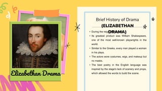 • During the reign of Elizabeth I
• Its greatest product was William Shakespeare,
one of the most well-known playwrights in the
world.
• Similar to the Greeks, every man played a woman
in his plays.
• The actors wore costumes, wigs, and makeup but
no masks.
• The best poetry in the English language was
inspired by the stage's lack of scenery and props,
which allowed the words to build the scene.
Brief History of Drama
(ELIZABETHAN
DRAMA)
Elizabethan Drama
 