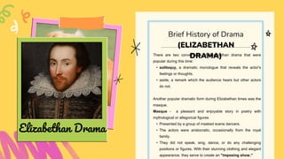 There are two conventions of Elizabethan drama that were
popular during this time:
• soliloquy, a dramatic monologue that reveals the actor's
feelings or thoughts.
• aside, a remark which the audience hears but other actors
do not.
Another popular dramatic form during Elizabethan times was the
masque.
Masque - a pleasant and enjoyable story in poetry with
mythological or allegorical figures
• Presented by a group of masked scene dancers.
• The actors were aristocratic, occasionally from the royal
family.
• They did not speak, sing, dance, or do any challenging
positions or figures. With their stunning clothing and elegant
appearance, they serve to create an "imposing show."
Brief History of Drama
(ELIZABETHAN
DRAMA)
Elizabethan Drama
 
