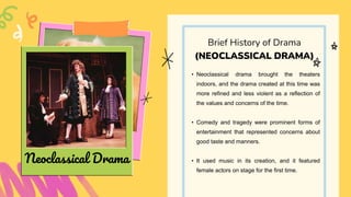 • Neoclassical drama brought the theaters
indoors, and the drama created at this time was
more refined and less violent as a reflection of
the values and concerns of the time.
• Comedy and tragedy were prominent forms of
entertainment that represented concerns about
good taste and manners.
• It used music in its creation, and it featured
female actors on stage for the first time.
Brief History of Drama
(NEOCLASSICAL DRAMA)
Neoclassical Drama
 