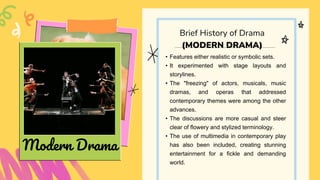 • Features either realistic or symbolic sets.
• It experimented with stage layouts and
storylines.
• The "freezing" of actors, musicals, music
dramas, and operas that addressed
contemporary themes were among the other
advances.
• The discussions are more casual and steer
clear of flowery and stylized terminology.
• The use of multimedia in contemporary play
has also been included, creating stunning
entertainment for a fickle and demanding
world.
Brief History of Drama
(MODERN DRAMA)
Modern Drama
 