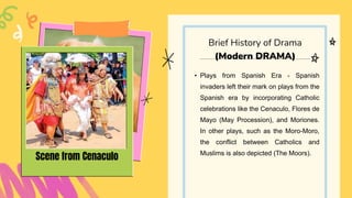 • Plays from Spanish Era - Spanish
invaders left their mark on plays from the
Spanish era by incorporating Catholic
celebrations like the Cenaculo, Flores de
Mayo (May Procession), and Moriones.
In other plays, such as the Moro-Moro,
the conflict between Catholics and
Muslims is also depicted (The Moors).
Brief History of Drama
(Modern DRAMA)
Scene from Cenaculo
 