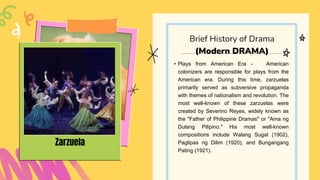 • Plays from American Era - American
colonizers are responsible for plays from the
American era. During this time, zarzuelas
primarily served as subversive propaganda
with themes of nationalism and revolution. The
most well-known of these zarzuelas were
created by Severino Reyes, widely known as
the "Father of Philippine Dramas" or "Ama ng
Dulang Pilipino." His most well-known
compositions include Walang Sugat (1902),
Paglipas ng Dilim (1920), and Bungangang
Pating (1921).
Brief History of Drama
(Modern DRAMA)
Zarzuela
 