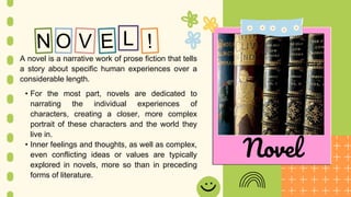 L
A novel is a narrative work of prose fiction that tells
a story about specific human experiences over a
considerable length.
• For the most part, novels are dedicated to
narrating the individual experiences of
characters, creating a closer, more complex
portrait of these characters and the world they
live in.
• Inner feelings and thoughts, as well as complex,
even conflicting ideas or values are typically
explored in novels, more so than in preceding
forms of literature.
Novel
 