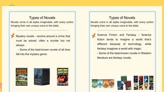 Science Fiction and Fantasy - Science
fiction tends to imagine a world that’s
different because of technology, while
fantasy imagines a world with magic.
- Some of the best-known novels in Western
literature are fantasy novels.
Types of Novels
Novels come in all styles imaginable, with every author
bringing their own unique voice to the table.
Mystery novels - revolve around a crime that
must be solved, often a murder but not
always.
- Some of the best-known novels of all time
fall into the mystery genre.
Types of Novels
Novels come in all styles imaginable, with every author
bringing their own unique voice to the table.
 