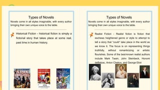 Realist Fiction - Realist fiction is fiction that
eschews heightened genre or style to attempt to
tell a story that “could” take place in the world as
we know it. The focus is on representing things
truthfully, without romanticizing or artistic
flourishes. Some of the best-known realist authors
include Mark Twain, John Steinbeck, Honoré
deBalzac, Anton Chekov, and George Eliot
Types of Novels
Novels come in all styles imaginable, with every author
bringing their own unique voice to the table.
Historical Fiction - historical fiction is simply a
fictional story that takes place at some real,
past time in human history.
Types of Novels
Novels come in all styles imaginable, with every author
bringing their own unique voice to the table.
 