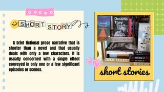 short stories
A brief fictional prose narrative that is
shorter than a novel and that usually
deals with only a few characters. It is
usually concerned with a single effect
conveyed in only one or a few significant
episodes or scenes.
O R
S Y
 