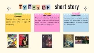 Flash Fiction
This is an extremely short piece of
literature. It has no widely accepted
length, but has a debated cap of
between 300 and 1000 words.
P
T short story
Feghoot
Feghoot is a story pun or a
poetic story joke—a type of
short story.
Frame Story
Also known as a frame tale or a nested
narrative, it is a technique of placing a
story within a story, for setting the stage
for a main narrative.
 