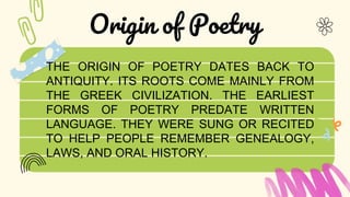 Origin of Poetry
THE ORIGIN OF POETRY DATES BACK TO
ANTIQUITY. ITS ROOTS COME MAINLY FROM
THE GREEK CIVILIZATION. THE EARLIEST
FORMS OF POETRY PREDATE WRITTEN
LANGUAGE. THEY WERE SUNG OR RECITED
TO HELP PEOPLE REMEMBER GENEALOGY,
LAWS, AND ORAL HISTORY.
 