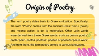 The term poetry dates back to Greek civilization. Specifically,
the word “Poetry” comes from the ancient Greek: ποιεω (poieo)
and means: action, to do, to materialize. Other Latin words
were derived from these Greek words, such as poesis ‘poetry’,
poeta ‘poet’, poetria ‘poetess’, poética or poeticés ‘poetic work’.
And from there, the term poetry comes to various languages.
Origin of Poetry
 