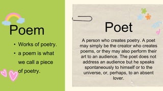 Poem
• Works of poetry.
• a poem is what
we call a piece
of poetry.
Poet
A person who creates poetry. A poet
may simply be the creator who creates
poems, or they may also perform their
art to an audience. The poet does not
address an audience but he speaks
spontaneously to himself or to the
universe, or, perhaps, to an absent
lover.
 