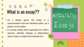 Y
What is an essay??
• As a literary genre, the essay is a
communication from the individual author, as a
person, to the reader.
• It is prose writing which expresses the writer’s
opinions, attitudes, feelings, or observations
about a topic or subject that interests him.
 