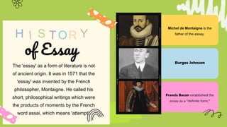 S
H Y
of Essay
The 'essay' as a form of literature is not
of ancient origin. It was in 1571 that the
'essay' was invented by the French
philosopher, Montaigne. He called his
short, philosophical writings which were
the products of moments by the French
word assai, which means 'attempt'.
Michel de Montaigne is the
father of the essay.
Burges Johnson
Francis Bacon established the
essay as a "definite form,"
 