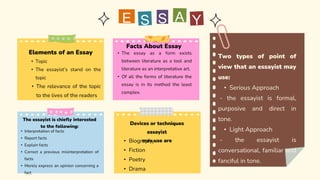 Facts About Essay
• The essay as a form exists
between literature as a tool and
literature as an interpretative art.
• Of all the forms of literature the
essay is in its method the least
complex.
S
E
Elements of an Essay
• Topic
• The essayist’s stand on the
topic
• The relevance of the topic
to the lives of the readers
The essayist is chiefly interested
to the following:
• Interpretation of facts
• Report facts
• Explain facts
• Correct a previous misinterpretation of
facts
• Merely express an opinion concerning a
fact
Devices or techniques
essayist
may use are
• Biography
• Fiction
• Poetry
• Drama
Two types of point of
view that an essayist may
use:
• Serious Approach
- the essayist is formal,
purposive and direct in
tone.
• Light Approach
- the essayist is
conversational, familiar and
fanciful in tone.
 