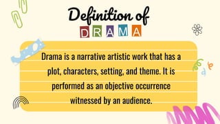 Drama is a narrative artistic work that has a
plot, characters, setting, and theme. It is
performed as an objective occurrence
witnessed by an audience.
Definition of
A
A
 
