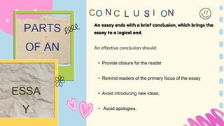 An essay ends with a brief conclusion, which brings the
essay to a logical end.
An effective conclusion should:
• Provide closure for the reader
• Remind readers of the primary focus of the essay
• Avoid introducing new ideas;
• Avoid apologies.
N
C I
PARTS
OF AN
ESSA
Y
N
 