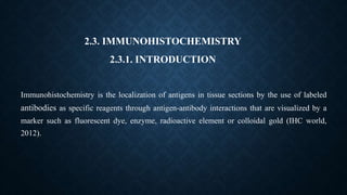 2.3. IMMUNOHISTOCHEMISTRY
2.3.1. INTRODUCTION
Immunohistochemistry is the localization of antigens in tissue sections by the use of labeled
antibodies as specific reagents through antigen-antibody interactions that are visualized by a
marker such as fluorescent dye, enzyme, radioactive element or colloidal gold (IHC world,
2012).
 