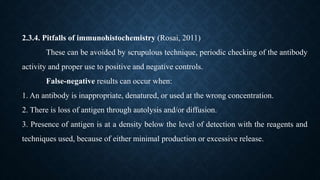 2.3.4. Pitfalls of immunohistochemistry (Rosai, 2011)
These can be avoided by scrupulous technique, periodic checking of the antibody
activity and proper use to positive and negative controls.
False-negative results can occur when:
1. An antibody is inappropriate, denatured, or used at the wrong concentration.
2. There is loss of antigen through autolysis and/or diffusion.
3. Presence of antigen is at a density below the level of detection with the reagents and
techniques used, because of either minimal production or excessive release.
 
