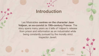 Introduction
Les Misérables centres on the character Jean
Valjean, an ex-convict in 19th-century France. The
story spans many years as it tells of Valjean's release
from prison and reformation as an industrialist while
being constantly pursued by the morally strict
inspector Javert.
Stephany
 